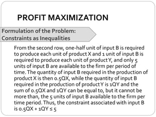 PROFIT MAXIMIZATION
Formulation of the Problem:
Constraints as Inequalities
From the second row, one-half unit of input B is required
to produce each unit of product X and 1 unit of input B is
required to produce each unit of productY, and only 5
units of input B are available to the firm per period of
time.The quantity of input B required in the production of
product X is then 0.5QX, while the quantity of input B
required in the production of productY is 1QY and the
sum of 0.5QX and 1QY can be equal to, but it cannot be
more than, the 5 units of input B available to the firm per
time period.Thus, the constraint associated with input B
is 0.5QX + 1QY ≤ 5
 