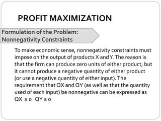 PROFIT MAXIMIZATION
Formulation of the Problem:
Nonnegativity Constraints
To make economic sense, nonnegativity constraints must
impose on the output of products X andY.The reason is
that the firm can produce zero units of either product, but
it cannot produce a negative quantity of either product
(or use a negative quantity of either input).The
requirement that QX and QY (as well as that the quantity
used of each input) be nonnegative can be expressed as
QX ≥ 0 QY ≥ 0
 