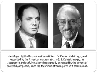 -developed by the Russian mathematician L.V. Kantorovich in 1939 and
extended by the American mathematicianG. B. Dantzig in 1947. Its
acceptance and usefulness have been greatly enhanced by the advent of
powerful computers, since the technique often requires vast calculations.
 