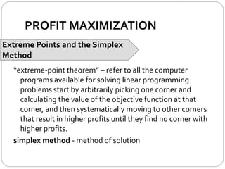 PROFIT MAXIMIZATION
Extreme Points and the Simplex
Method
“extreme-point theorem” – refer to all the computer
programs available for solving linear programming
problems start by arbitrarily picking one corner and
calculating the value of the objective function at that
corner, and then systematically moving to other corners
that result in higher profits until they find no corner with
higher profits.
simplex method - method of solution
 