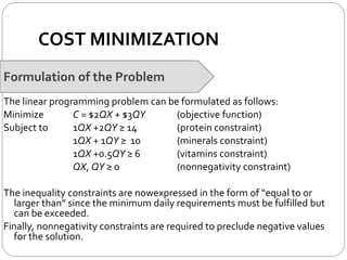 COST MINIMIZATION
Formulation of the Problem
The linear programming problem can be formulated as follows:
Minimize C = $2QX + $3QY (objective function)
Subject to 1QX +2QY ≥ 14 (protein constraint)
1QX + 1QY ≥ 10 (minerals constraint)
1QX +0.5QY ≥ 6 (vitamins constraint)
QX, QY ≥ 0 (nonnegativity constraint)
The inequality constraints are nowexpressed in the form of “equal to or
larger than” since the minimum daily requirements must be fulfilled but
can be exceeded.
Finally, nonnegativity constraints are required to preclude negative values
for the solution.
 