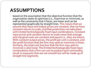 ASSUMPTIONS
 based on the assumption that the objective function that the
organization seeks to optimize (i.e., maximize or minimize), as
well as the constraints that it faces, are linear and can be
represented graphically by straight lines.This means that we
assume that input and output prices are constant, that we have
constant returns to scale, and that production can take place
with limited technologically fixed input combinations. Constant
input prices and constant returns to scale mean that average
and marginal costs are constant and equal (i.e., they are linear).
With constant output prices, the profit per unit is constant, and
the profit function that the firm may seek to maximize is linear.
Similarly, the total cost function that the firm may seek to
minimize is also linear.The limited technologically fixed input
combinations that a firm can use to produce each commodity
result in isoquants that are not smooth but will be made up of
straight line segments.
 