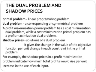 THE DUAL PROBLEM AND
SHADOW PRICES
primal problem - linear programming problem
dual problem - a corresponding or symmetrical problem
A profit maximization primal problem has a cost minimization
dual problem, while a cost minimization primal problem has
a profit maximization dual problem.
shadow prices - solutions of a dual problem
- it gives the change in the value of the objective
function per unit change in each constraint in the primal
problem.
For example, the shadow prices in a profit maximization
problem indicate how much total profits would rise per unit
increase in the use of each input.
 