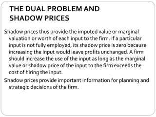 THE DUAL PROBLEM AND
SHADOW PRICES
Shadow prices thus provide the imputed value or marginal
valuation or worth of each input to the firm. If a particular
input is not fully employed, its shadow price is zero because
increasing the input would leave profits unchanged. A firm
should increase the use of the input as long as the marginal
value or shadow price of the input to the firm exceeds the
cost of hiring the input.
Shadow prices provide important information for planning and
strategic decisions of the firm.
 
