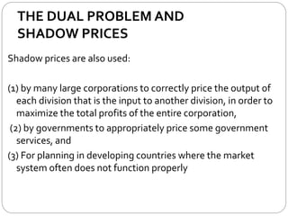 THE DUAL PROBLEM AND
SHADOW PRICES
Shadow prices are also used:
(1) by many large corporations to correctly price the output of
each division that is the input to another division, in order to
maximize the total profits of the entire corporation,
(2) by governments to appropriately price some government
services, and
(3) For planning in developing countries where the market
system often does not function properly
 