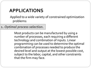 APPLICATIONS
Applied to a wide variety of constrained optimization
problems:
Most products can be manufactured by using a
number of processes, each requiring a different
technology and combination of inputs. Linear
programming can be used to determine the optimal
combination of processes needed to produce the
desired level and output at the lowest possible cost,
subject to the labor, capital, and other constraints
that the firm may face.
 