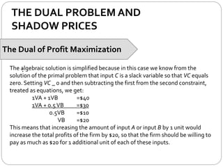 THE DUAL PROBLEM AND
SHADOW PRICES
The Dual of Profit Maximization
:The algebraic solution is simplified because in this case we know from the
solution of the primal problem that input C is a slack variable so that VC equals
zero. Setting VC _ 0 and then subtracting the first from the second constraint,
treated as equations, we get:
1VA + 1VB =$40
1VA + 0.5VB =$30
0.5VB =$10
VB =$20
This means that increasing the amount of input A or input B by 1 unit would
increase the total profits of the firm by $20, so that the firm should be willing to
pay as much as $20 for 1 additional unit of each of these inputs.
 