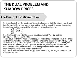 THE DUAL PROBLEM AND
SHADOW PRICES
The Dual of Cost Minimization
Since we know from the solution of the primal problem that the vitamin constraint
is a slack variable, so that VV = 0, subtracting the first from the second constraint,
treated as equations, we get the solution of the dual problem of:
2VP + 1VM =3
1VP + 1VM =2
1VP =1
Substituting VP = $1 into the second equation, we get VM = $1, so that
∏ = 14($1) + 10($1) + 6($0) = $24
This is equal to the minimum total cost (C) found in the primal problem. If the profit
contribution resulting from increasing the protein and mineral constraints by 1 unit
exceeds their respective marginal cost or shadow prices (that is, VP and VM), the
total profit of the firm (that is, ∏) would increase by relaxing the protein and
mineral constraints. On the other hand, if the profit contribution resulting from
increasing the protein and mineral constraints
by 1 unit is smaller than VP and VM, ∏ would increase by reducing the protein and
mineral constraints.
 
