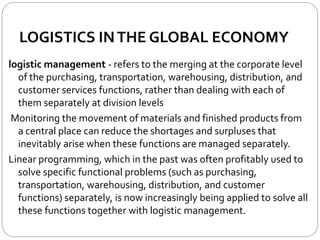 LOGISTICS INTHE GLOBAL ECONOMY
logistic management - refers to the merging at the corporate level
of the purchasing, transportation, warehousing, distribution, and
customer services functions, rather than dealing with each of
them separately at division levels
Monitoring the movement of materials and finished products from
a central place can reduce the shortages and surpluses that
inevitably arise when these functions are managed separately.
Linear programming, which in the past was often profitably used to
solve specific functional problems (such as purchasing,
transportation, warehousing, distribution, and customer
functions) separately, is now increasingly being applied to solve all
these functions together with logistic management.
 