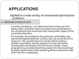 APPLICATIONS
A variety of products must determine how to best use their
plants, labor, and other inputs to produce the combination or
mix of products that maximizes their total profits subject to the
constraints they face.
For example, the production of a particular commodity may
lead to the highest profit per unit but may not use all the firm’s
resources.The unused resources can be used to produce
another commodity, but this product mix may not lead to
overall profit maximization for the firm as a whole. Linear
programming can determined the product mix that would lead
to profit maximization while satisfying all the constraints under
which the firm is operating.
Applied to a wide variety of constrained optimization
problems:
 