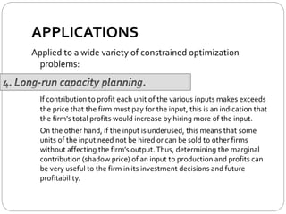 APPLICATIONS
Applied to a wide variety of constrained optimization
problems:
If contribution to profit each unit of the various inputs makes exceeds
the price that the firm must pay for the input, this is an indication that
the firm’s total profits would increase by hiring more of the input.
On the other hand, if the input is underused, this means that some
units of the input need not be hired or can be sold to other firms
without affecting the firm’s output.Thus, determining the marginal
contribution (shadow price) of an input to production and profits can
be very useful to the firm in its investment decisions and future
profitability.
 
