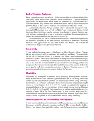 Preface ix
End-of-Chapter Problems
Three types of problems are offered. Highly structured but nonetheless challenging
Conceptual and Computational Questions stress fundamentals. These are followed
by Problems and Applications, which are far less structured and, like real-world deci-
sion environments, may contain more information than is actually needed to solve the
problem. Many of these applied problems are based on actual business events.
Additionally, the Time Warner case that follows Chapter 14 includes 14 prob-
lems called Memos that have a “real-world feel” and complement the text. All of
these case-based problems may be assigned on a chapter-by-chapter basis as spe-
cific skills are introduced, or as part of a capstone experience. Solutions to all of the
memos are contained online at www.mhhe.com/baye7e.
Answers to selected end-of-chapter Conceptual and Computational Questions
are presented at the end of the book; detailed answers to all problems—including
Problems and Applications and the Time Warner case Memos, are available to
instructors on the password-protected Web site.
Case Study
A case study in business strategy—Challenges at Time Warner—follows Chapter
14 and was prepared by Kyle Anderson, Michael Baye, and Dong Chen especially
for this text. It can be used either as a capstone case for the course or to supplement
individual chapters. The case allows students to apply core elements from manage-
rial economics to a remarkably rich business environment. Instructors can use the
case as the basis for an “open-ended” discussion of business strategy, or they can
assign specific “memos” (contained at the end of the case) that require students to
apply specific tools from managerial economics to the case. Teaching notes, as well
as solutions to all of the memos, are provided on the Web site.
Flexibility
Instructors of managerial economics have genuinely heterogeneous textbook
needs. Reviewers and users continue to praise the book for its flexibility, and assure
us that sections or even entire chapters can be excluded without losing continuity.
For instance, an instructor wishing to stress microeconomic fundamentals might
choose to cover Chapters 2, 3, 4, 5, 8, 9, 10, 11, and 12. An instructor teaching a
more applied course that stresses business strategy might choose to cover Chapters
1, 2, 3, 5, 6, 7, 8, 10, 11, and 13. Each may choose to include additional chapters (for
example, Chapter 14 or the Time Warner case) as time permits. More generally,
instructors can easily omit topics such as present value analysis, regression, indif-
ference curves, isoquants, or reaction functions without losing continuity.
Online Resources at www.mhhe.com/baye7e
A large assortment of student supplements for Managerial Economics and Business
Strategy are available online at www.mhhe.com/baye7e. This includes data for the Time
Warner case Memos, data needed for various end-of-chapter problems, spreadsheet
 
