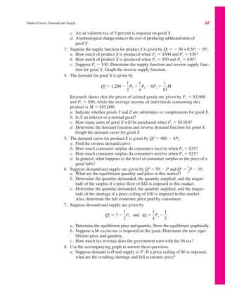 Market Forces: Demand and Supply 67
c. An ad valorem tax of 5 percent is imposed on good X.
d. Atechnological change reduces the cost of producing additional units of
good X.
3. Suppose the supply function for product X is given by " $ 50 + 0.5Px $ 5Pz.
a. How much of product X is produced when Px " $500 and Pz " $30?
b. How much of product X is produced when Px " $50 and Pz " $30?
c. Suppose Pz " $30. Determine the supply function and inverse supply func-
tion for good X. Graph the inverse supply function.
4. The demand for good X is given by
Research shows that the prices of related goods are given by Py " $5,900
and Pz " $90, while the average income of individuals consuming this
product is M " $55,000.
a. Indicate whether goods Y and Z are substitutes or complements for good X.
b. Is X an inferior or a normal good?
c. How many units of good X will be purchased when Px " $4,910?
d. Determine the demand function and inverse demand function for good X.
Graph the demand curve for good X.
5. The demand curve for product X is given by " 460 $ 4Px.
a. Find the inverse demand curve.
b. How much consumer surplus do consumers receive when Px " $35?
c. How much consumer surplus do consumers receive when Px " $25?
d. In general, what happens to the level of consumer surplus as the price of a
good falls?
6. Suppose demand and supply are given by Qd
" 50 $ P and Qs
" P $ 10.
a. What are the equilibrium quantity and price in this market?
b. Determine the quantity demanded, the quantity supplied, and the magni-
tude of the surplus if a price floor of $42 is imposed in this market.
c. Determine the quantity demanded, the quantity supplied, and the magni-
tude of the shortage if a price ceiling of $30 is imposed in this market.
Also, determine the full economic price paid by consumers.
7. Suppose demand and supply are given by
a. Determine the equilibrium price and quantity. Show the equilibrium graphically.
b. Suppose a $6 excise tax is imposed on the good. Determine the new equi-
librium price and quantity.
c. How much tax revenue does the government earn with the $6 tax?
8. Use the accompanying graph to answer these questions.
a. Suppose demand is D and supply is S0
. If a price ceiling of $6 is imposed,
what are the resulting shortage and full economic price?
Qx
d " 7 $
1
2
Px and Qx
s "
1
4
Px $
1
2
1
2
Qx
d
Qx
d " 1,200 $
1
2
Px #
1
4
Py $ 8Pz #
1
10
M
Qx
s
 