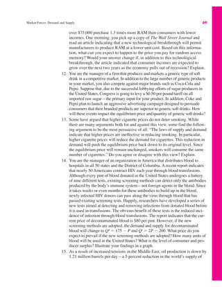 Market Forces: Demand and Supply 69
over $75,000 purchase 1.3 times more RAM than consumers with lower
incomes. One morning, you pick up a copy of The Wall Street Journal and
read an article indicating that a new technological breakthrough will permit
manufacturers to produce RAM at a lower unit cost. Based on this informa-
tion, what can you expect to happen to the price you pay for random access
memory? Would your answer change if, in addition to this technological
breakthrough, the article indicated that consumer incomes are expected to
grow over the next two years as the economy pulls out of recession? Explain.
12. You are the manager of a firm that produces and markets a generic type of soft
drink in a competitive market. In addition to the large number of generic products
in your market, you also compete against major brands such as Coca-Cola and
Pepsi. Suppose that, due to the successful lobbying efforts of sugar producers in
the United States, Congress is going to levy a $0.50 per pound tariff on all
imported raw sugar—the primary input for your product. In addition, Coke and
Pepsi plan to launch an aggressive advertising campaign designed to persuade
consumers that their branded products are superior to generic soft drinks. How
will these events impact the equilibrium price and quantity of generic soft drinks?
13. Some have argued that higher cigarette prices do not deter smoking. While
there are many arguments both for and against this view, some find the follow-
ing argument to be the most persuasive of all: “The laws of supply and demand
indicate that higher prices are ineffective in reducing smoking. In particular,
higher cigarette prices will reduce the demand for cigarettes. This reduction in
demand will push the equilibrium price back down to its original level. Since
the equilibrium price will remain unchanged, smokers will consume the same
number of cigarettes.” Do you agree or disagree with this view? Explain.
14. You are the manager of an organization in America that distributes blood to
hospitals in all 50 states and the District of Columbia. A recent report indicates
that nearly 50 Americans contract HIV each year through blood transfusions.
Although every pint of blood donated in the United States undergoes a battery
of nine different tests, existing screening methods can detect only the antibodies
produced by the body’s immune system—not foreign agents in the blood. Since
it takes weeks or even months for these antibodies to build up in the blood,
newly infected HIV donors can pass along the virus through blood that has
passed existing screening tests. Happily, researchers have developed a series of
new tests aimed at detecting and removing infections from donated blood before
it is used in transfusions. The obvious benefit of these tests is the reduced inci-
dence of infection through blood transfusions. The report indicates that the cur-
rent price of decontaminated blood is $80 per pint. However, if the new
screening methods are adopted, the demand and supply for decontaminated
blood will change to Qd
" 175 $ P and Qs
" 2P $ 200. What price do you
expect to prevail if the new screening methods are adopted? How many units of
blood will be used in the United States? What is the level of consumer and pro-
ducer surplus? Illustrate your findings in a graph.
15. As a result of increased tensions in the Middle East, oil production is down by
1.21 million barrels per day—a 5 percent reduction in the world’s supply of
 
