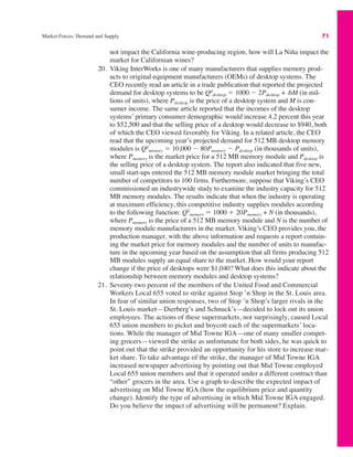 Market Forces: Demand and Supply 71
not impact the California wine-producing region, how will La Niña impact the
market for Californian wines?
20. Viking InterWorks is one of many manufacturers that supplies memory prod-
ucts to original equipment manufacturers (OEMs) of desktop systems. The
CEO recently read an article in a trade publication that reported the projected
demand for desktop systems to be Qd
desktop " 1000 $ 2Pdesktop + .6M (in mil-
lions of units), where Pdesktop is the price of a desktop system and M is con-
sumer income. The same article reported that the incomes of the desktop
systems’ primary consumer demographic would increase 4.2 percent this year
to $52,500 and that the selling price of a desktop would decrease to $940, both
of which the CEO viewed favorably for Viking. In a related article, the CEO
read that the upcoming year’s projected demand for 512 MB desktop memory
modules is Qd
memory " 10,000 $ 80Pmemory $ Pdesktop (in thousands of units),
where Pmemory is the market price for a 512 MB memory module and Pdesktop is
the selling price of a desktop system. The report also indicated that five new,
small start-ups entered the 512 MB memory module market bringing the total
number of competitors to 100 firms. Furthermore, suppose that Viking’s CEO
commissioned an industrywide study to examine the industry capacity for 512
MB memory modules. The results indicate that when the industry is operating
at maximum efficiency, this competitive industry supplies modules according
to the following function: QS
memory " 1000 # 20Pmemory + N (in thousands),
where Pmemory is the price of a 512 MB memory module and N is the number of
memory module manufacturers in the market. Viking’s CEO provides you, the
production manager, with the above information and requests a report contain-
ing the market price for memory modules and the number of units to manufac-
ture in the upcoming year based on the assumption that all firms producing 512
MB modules supply an equal share to the market. How would your report
change if the price of desktops were $1,040? What does this indicate about the
relationship between memory modules and desktop systems?
21. Seventy-two percent of the members of the United Food and Commercial
Workers Local 655 voted to strike against Stop ’n Shop in the St. Louis area.
In fear of similar union responses, two of Stop ’n Shop’s larger rivals in the
St. Louis market—Dierberg’s and Schnuck’s—decided to lock out its union
employees. The actions of these supermarkets, not surprisingly, caused Local
655 union members to picket and boycott each of the supermarkets’ loca-
tions. While the manager of Mid Towne IGA—one of many smaller compet-
ing grocers—viewed the strike as unfortunate for both sides, he was quick to
point out that the strike provided an opportunity for his store to increase mar-
ket share. To take advantage of the strike, the manager of Mid Towne IGA
increased newspaper advertising by pointing out that Mid Towne employed
Local 655 union members and that it operated under a different contract than
“other” grocers in the area. Use a graph to describe the expected impact of
advertising on Mid Towne IGA (how the equilibrium price and quantity
change). Identify the type of advertising in which Mid Towne IGA engaged.
Do you believe the impact of advertising will be permanent? Explain.
 