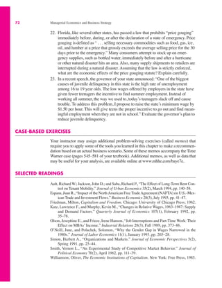 72 Managerial Economics and Business Strategy
22. Florida, like several other states, has passed a law that prohibits “price gouging”
immediately before, during, or after the declaration of a state of emergency. Price
gouging is defined as “ . . . selling necessary commodities such as food, gas, ice,
oil, and lumber at a price that grossly exceeds the average selling price for the 30
days prior to the emergency.” Many consumers attempt to stock up on emer-
gency supplies, such as bottled water, immediately before and after a hurricane
or other natural disaster hits an area. Also, many supply shipments to retailers are
interrupted during a natural disaster. Assuming that the law is strictly enforced,
what are the economic effects of the price gouging statute? Explain carefully.
23. In a recent speech, the governor of your state announced: “One of the biggest
causes of juvenile delinquency in this state is the high rate of unemployment
among 16 to 19 year olds. The low wages offered by employers in the state have
given fewer teenagers the incentive to find summer employment. Instead of
working all summer, the way we used to, today’s teenagers slack off and cause
trouble. To address this problem, I propose to raise the state’s minimum wage by
$1.50 per hour. This will give teens the proper incentive to go out and find mean-
ingful employment when they are not in school.” Evaluate the governor’s plan to
reduce juvenile delinquency.
CASE-BASED EXERCISES
Your instructor may assign additional problem-solving exercises (called memos) that
require you to apply some of the tools you learned in this chapter to make a recommen-
dation based on an actual business scenario. Some of these memos accompany the Time
Warner case (pages 545–581 of your textbook). Additional memos, as well as data that
may be useful for your analysis, are available online at www.mhhe.com/baye7e.
SELECTED READINGS
Ault, Richard W.; Jackson, John D.; and Saba, Richard P., “The Effect of Long-Term Rent Con-
trol on Tenant Mobility.” Journal of Urban Economics 35(2), March 1994, pp. 140–58.
Espana, Juan R., “Impact of the NorthAmerican Free TradeAgreement (NAFTA) on U.S.–Mex-
ican Trade and Investment Flows.” Business Economics 28(3), July 1993, pp. 41–47.
Friedman, Milton, Capitalism and Freedom. Chicago: University of Chicago Press, 1962.
Katz, Lawrence F., and Murphy, Kevin M., “Changes in Relative Wages, 1963–1987: Supply
and Demand Factors.” Quarterly Journal of Economics 107(1), February 1992, pp.
35–78.
Olson, Josephine E., and Frieze, Irene Hanson, “Job Interruptions and Part-Time Work: Their
Effect on MBAs’ Income.” Industrial Relations 28(3), Fall 1989, pp. 373–86.
O’Neill, June, and Polachek, Solomon, “Why the Gender Gap in Wages Narrowed in the
1980s.” Journal of Labor Economics 11(1), January 1993, pp. 205–28.
Simon, Herbert A., “Organizations and Markets.” Journal of Economic Perspectives 5(2),
Spring 1991, pp. 25–44.
Smith, Vernon L., “An Experimental Study of Competitive Market Behavior.” Journal of
Political Economy 70(2), April 1962, pp. 111–39.
Williamson, Oliver, The Economic Institutions of Capitalism. New York: Free Press, 1985.
 