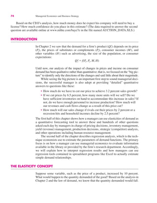 74 Managerial Economics and Business Strategy
Based on the CEO’s analysis, how much money does he expect his company will need to buy a
license? How much confidence do you place in this estimate? (The data required to answer the second
question are available online at www.mhhe.com/baye7e in the file named AUCTION_DATA.XLS.)
INTRODUCTION
In Chapter 2 we saw that the demand for a firm’s product depends on its price
(Px), the prices of substitutes or complements (Py), consumer incomes (M), and
other variables (H ) such as advertising, the size of the population, or consumer
expectations:
Until now, our analysis of the impact of changes in prices and income on consumer
demand has been qualitative rather than quantitative; that is, we focused on the “big pic-
ture” to identify only the directions of the changes and said little about their magnitude.
While seeing the big picture is an important first step to sound managerial deci-
sions, the successful manager is also adept at providing “detailed” quantitative
answers to questions like these:
• How much do we have to cut our price to achieve 3.2 percent sales growth?
• If we cut prices by 6.5 percent, how many more units will we sell? Do we
have sufficient inventories on hand to accommodate this increase in sales? If
not, do we have enough personnel to increase production? How much will
our revenues and cash flows change as a result of this price cut?
• How much will our sales change if rivals cut their prices by 2 percent or a
recession hits and household incomes decline by 2.5 percent?
The first half of this chapter shows how a manager can use elasticities of demand as
a quantitative forecasting tool to answer these and hundreds of other questions
asked each day by managers in charge of pricing decisions, inventory management,
yield (revenue) management, production decisions, strategic (competitor) analysis,
and other operations including human resource management.
The second half of the chapter describes regression analysis, which is the tech-
nique economists use to estimate the parameters of demand functions. The primary
focus is on how a manager can use managerial economics to evaluate information
available in the library or provided by the firm’s research department. Accordingly,
we will explain how to interpret regression results and how managers can use
regression tools contained in spreadsheet programs like Excel to actually estimate
simple demand relationships.
THE ELASTICITY CONCEPT
Suppose some variable, such as the price of a product, increased by 10 percent.
What would happen to the quantity demanded of the good? Based on the analysis in
Chapter 2 and the law of demand, we know that the quantity demanded would fall.
Qx
d ! f(Px, Py, M, H)
(Qx
d)
 