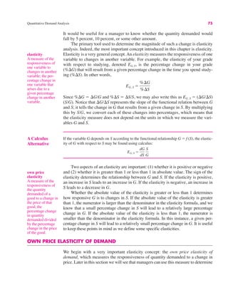 A Calculus
Alternative
If the variable G depends on S according to the functional relationship G ! f (S), the elastic-
ity of G with respect to S may be found using calculus:
EG, S !
dG
dS
S
G
Quantitative Demand Analysis 75
It would be useful for a manager to know whether the quantity demanded would
fall by 5 percent, 10 percent, or some other amount.
The primary tool used to determine the magnitude of such a change is elasticity
analysis. Indeed, the most important concept introduced in this chapter is elasticity.
Elasticity is a very general concept. An elasticity measures the responsiveness of one
variable to changes in another variable. For example, the elasticity of your grade
with respect to studying, denoted EG,S, is the percentage change in your grade
(%$G) that will result from a given percentage change in the time you spend study-
ing (%$S). In other words,
Since %$G ! $G/G and %$S ! $S/S, we may also write this as EG, S ! ($G/$S)
(S/G). Notice that $G/$S represents the slope of the functional relation between G
and S; it tells the change in G that results from a given change in S. By multiplying
this by S/G, we convert each of these changes into percentages, which means that
the elasticity measure does not depend on the units in which we measure the vari-
ables G and S.
EG, S !
%$G
%$S
Two aspects of an elasticity are important: (1) whether it is positive or negative
and (2) whether it is greater than 1 or less than 1 in absolute value. The sign of the
elasticity determines the relationship between G and S. If the elasticity is positive,
an increase in S leads to an increase in G. If the elasticity is negative, an increase in
S leads to a decrease in G.
Whether the absolute value of the elasticity is greater or less than 1 determines
how responsive G is to changes in S. If the absolute value of the elasticity is greater
than 1, the numerator is larger than the denominator in the elasticity formula, and we
know that a small percentage change in S will lead to a relatively large percentage
change in G. If the absolute value of the elasticity is less than 1, the numerator is
smaller than the denominator in the elasticity formula. In this instance, a given per-
centage change in S will lead to a relatively small percentage change in G. It is useful
to keep these points in mind as we define some specific elasticities.
OWN PRICE ELASTICITY OF DEMAND
We begin with a very important elasticity concept: the own price elasticity of
demand, which measures the responsiveness of quantity demanded to a change in
price. Later in this section we will see that managers can use this measure to determine
elasticity
A measure of the
responsiveness of
one variable to
changes in another
variable; the per-
centage change in
one variable that
arises due to a
given percentage
change in another
variable.
own price
elasticity
A measure of the
responsiveness of
the quantity
demanded of a
good to a change in
the price of that
good; the
percentage change
in quantity
demanded divided
by the percentage
change in the price
of the good.
 
