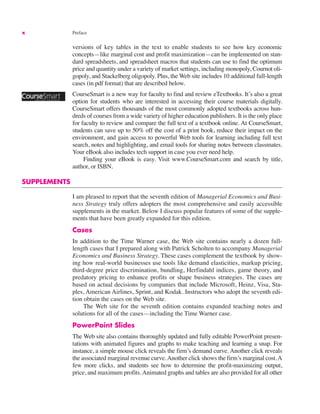 x Preface
versions of key tables in the text to enable students to see how key economic
concepts—like marginal cost and profit maximization—can be implemented on stan-
dard spreadsheets, and spreadsheet macros that students can use to find the optimum
price and quantity under a variety of market settings, including monopoly, Cournot oli-
gopoly, and Stackelberg oligopoly. Plus, the Web site includes 10 additional full-length
cases (in pdf format) that are described below.
CourseSmart is a new way for faculty to find and review eTextbooks. It’s also a great
option for students who are interested in accessing their course materials digitally.
CourseSmart offers thousands of the most commonly adopted textbooks across hun-
dreds of courses from a wide variety of higher education publishers. It is the only place
for faculty to review and compare the full text of a textbook online. At CourseSmart,
students can save up to 50% off the cost of a print book, reduce their impact on the
environment, and gain access to powerful Web tools for learning including full text
search, notes and highlighting, and email tools for sharing notes between classmates.
Your eBook also includes tech support in case you ever need help.
Finding your eBook is easy. Visit www.CourseSmart.com and search by title,
author, or ISBN.
SUPPLEMENTS
I am pleased to report that the seventh edition of Managerial Economics and Busi-
ness Strategy truly offers adopters the most comprehensive and easily accessible
supplements in the market. Below I discuss popular features of some of the supple-
ments that have been greatly expanded for this edition.
Cases
In addition to the Time Warner case, the Web site contains nearly a dozen full-
length cases that I prepared along with Patrick Scholten to accompany Managerial
Economics and Business Strategy. These cases complement the textbook by show-
ing how real-world businesses use tools like demand elasticities, markup pricing,
third-degree price discrimination, bundling, Herfindahl indices, game theory, and
predatory pricing to enhance profits or shape business strategies. The cases are
based on actual decisions by companies that include Microsoft, Heinz, Visa, Sta-
ples, American Airlines, Sprint, and Kodak. Instructors who adopt the seventh edi-
tion obtain the cases on the Web site.
The Web site for the seventh edition contains expanded teaching notes and
solutions for all of the cases—including the Time Warner case.
PowerPoint Slides
The Web site also contains thoroughly updated and fully editable PowerPoint presen-
tations with animated figures and graphs to make teaching and learning a snap. For
instance, a simple mouse click reveals the firm’s demand curve. Another click reveals
the associated marginal revenue curve.Another click shows the firm’s marginal cost.A
few more clicks, and students see how to determine the profit-maximizing output,
price, and maximum profits.Animated graphs and tables are also provided for all other
 