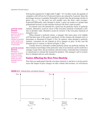 Quantitative Demand Analysis 79
perfectly elastic
demand
Demand is
perfectly elastic if
the own price
elasticity is
infinite in absolute
value. In this case
the demand curve
is horizontal.
Solving this equation for yields In other words, the quantity of
computers sold will rise by 8.5 percent if prices are reduced by 5 percent. Since the
percentage increase in quantity demanded is greater than the percentage decline in
prices the price cut will actually raise the firm’s sales revenues.
Expressed differently, since demand is elastic, a price cut results in a greater than
proportional increase in sales and thus increases the firm’s total revenues.
In extreme cases the demand for a good may be perfectly elastic or perfectly
inelastic. Demand is perfectly elastic if the own price elasticity of demand is infi-
nite in absolute value. Demand is perfectly inelastic if the own price elasticity of
demand is zero.
When demand is perfectly elastic, a manager who raises price even slightly
will find that none of the good is purchased. In this instance the demand curve is
horizontal, as illustrated in Figure 3–2(a). In contrast, when demand is perfectly
inelastic, consumers do not respond at all to changes in price. In this case the
demand curve is vertical, as shown in Figure 3–2(b).
Usually, however, demand is neither perfectly elastic nor perfectly inelastic. In
these instances knowledge of the particular value of an elasticity can be useful for a
manager. Large firms, the government, and universities commonly hire economists
or statisticians to estimate the demand for products. The manager’s job is to know
how to interpret and use such estimates.
Factors Affecting the Own Price Elasticity
Now that you understand what the own price elasticity is and how it can be used to
assess the impact of price changes on sales volume and revenues, we will discuss
(!EQx, Px
! ' 1),
%$Qx
d ! 8.5.
%$Qx
d
perfectly inelastic
demand
Demand is
perfectly inelastic
if the own price
elasticity is zero.
In this case the
demand curve is
vertical.
FIGURE 3–2 Perfectly Elastic and Inelastic Demand
0
D
Perfectly
Inelastic
(b)
0
Price Price
Quantity Quantity
D
Perfectly
Elastic
(a)
EQ
x
, P
x
= –∞ EQ
x
, P
x
= 0
 