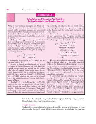 INSIDE BUSINESS 3–1
Calculating and Using the Arc Elasticity:
An Application to the Housing Market
While in many instances managers can obtain esti-
mates of elasticities from the library or the firm’s
research staff, sometimes managers are confronted
with situations where elasticity estimates are not read-
ily available. Fortunately, all is not lost in these
instances thanks to a concept called the arc elasticity
of demand.
To be specific, suppose a manager has data that
show when the price of some good was P1, consumers
purchased Q1 units of the good, and when the price
changed to P2, Q2 units were purchased. Other things
equal, these data can be used to approximate the own
price elasticity of demand for the good by using the
arc elasticity formula:
In the formula, the average Q is (Q1 # Q2)/2 and the
average P is (P1 # P2)/2.
In order to illustrate how this formula can be used
to compute an elasticity based on real world data, I did
a quick Internet search and learned that the median
sales price of existing single-family homes in the
United States was $127,100 in March, and at this price
4,890,000 homes were sold. Thus, P1 ! $127,100 and
Q1 ! 4,890,000 represent one point on the demand
curve—the price and quantity of existing single-family
homes in March.
Similarly, P2 ! $128,200 and Q2 ! 4,770,000
represent the price and quantity of existing single-
family homes one month later. Interest rates and
income—the two primary determinants of the demand
for housing—were roughly constant between March
and April. Thus, it is reasonable to assume that demand
was stable (did not shift) over this one-month period,
and that this price–quantity pair represents another point
on the demand curve for single-family homes in the
United States.
Based on these two points on the demand curve,
we may approximate the own price elasticity of
demand for existing single-family homes in the United
States by using the arc elasticity formula:
The own price elasticity of demand is greater
than 1 in absolute value, so by the total revenue test
we know that the increase in housing prices over the
period resulted in lower total expenditures on hous-
ing. We might also speculate that the incomes of real
estate agents fell over this period, due to the lower
real estate commissions generated by these reduced
expenditures on housing.
It is important to point out that the arc elasticity
technique described here only approximates the true
elasticity of demand for housing. The accuracy of the
approximation depends crucially on the assumption that
the demand curve did not shift between March and
April. If the demand for single-family housing in the
United States shifted over the period, due to unusually
good house-hunting weather, for instance, then the true
elasticity of demand will differ from our approximation.
! "2.9
)
(127,100 # 128,200)/2
(4,890,000 # 4,770,000)/2
!
4,890,000 " 4,770,000
127,100 " 128,200
EArc !
(Q1 " Q2)(P1 # P2)/2
(P1 " P2)(Q1 # Q2)/2
EArc !
$Qd
$P
)
Average P
Average Q
80 Managerial Economics and Business Strategy
three factors that affect the magnitude of the own price elasticity of a good: avail-
able substitutes, time, and expenditure share.
Available Substitutes
One key determinant of the elasticity of demand for a good is the number of close
substitutes for that good. Intuitively, the more substitutes available for the good, the
 