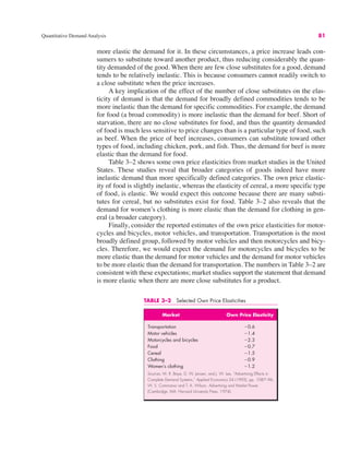 Quantitative Demand Analysis 81
TABLE 3–2 Selected Own Price Elasticities
Market Own Price Elasticity
Transportation "0.6
Motor vehicles "1.4
Motorcycles and bicycles "2.3
Food "0.7
Cereal "1.5
Clothing "0.9
Women’s clothing "1.2
Sources: M. R. Baye, D. W. Jansen, and J. W. Lee, “Advertising Effects in
Complete Demand Systems,” Applied Economics 24 (1992), pp. 1087–96;
W. S. Commanor and T. A. Wilson, Advertising and Market Power
(Cambridge, MA: Harvard University Press, 1974).
more elastic the demand for it. In these circumstances, a price increase leads con-
sumers to substitute toward another product, thus reducing considerably the quan-
tity demanded of the good. When there are few close substitutes for a good, demand
tends to be relatively inelastic. This is because consumers cannot readily switch to
a close substitute when the price increases.
A key implication of the effect of the number of close substitutes on the elas-
ticity of demand is that the demand for broadly defined commodities tends to be
more inelastic than the demand for specific commodities. For example, the demand
for food (a broad commodity) is more inelastic than the demand for beef. Short of
starvation, there are no close substitutes for food, and thus the quantity demanded
of food is much less sensitive to price changes than is a particular type of food, such
as beef. When the price of beef increases, consumers can substitute toward other
types of food, including chicken, pork, and fish. Thus, the demand for beef is more
elastic than the demand for food.
Table 3–2 shows some own price elasticities from market studies in the United
States. These studies reveal that broader categories of goods indeed have more
inelastic demand than more specifically defined categories. The own price elastic-
ity of food is slightly inelastic, whereas the elasticity of cereal, a more specific type
of food, is elastic. We would expect this outcome because there are many substi-
tutes for cereal, but no substitutes exist for food. Table 3–2 also reveals that the
demand for women’s clothing is more elastic than the demand for clothing in gen-
eral (a broader category).
Finally, consider the reported estimates of the own price elasticities for motor-
cycles and bicycles, motor vehicles, and transportation. Transportation is the most
broadly defined group, followed by motor vehicles and then motorcycles and bicy-
cles. Therefore, we would expect the demand for motorcycles and bicycles to be
more elastic than the demand for motor vehicles and the demand for motor vehicles
to be more elastic than the demand for transportation. The numbers in Table 3–2 are
consistent with these expectations; market studies support the statement that demand
is more elastic when there are more close substitutes for a product.
 