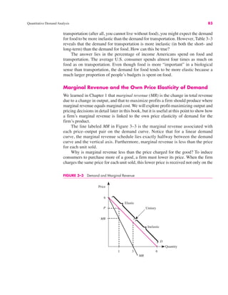 Quantitative Demand Analysis 83
transportation (after all, you cannot live without food), you might expect the demand
for food to be more inelastic than the demand for transportation. However, Table 3–3
reveals that the demand for transportation is more inelastic (in both the short- and
long-term) than the demand for food. How can this be true?
The answer lies in the percentage of income Americans spend on food and
transportation. The average U.S. consumer spends almost four times as much on
food as on transportation. Even though food is more “important” in a biological
sense than transportation, the demand for food tends to be more elastic because a
much larger proportion of people’s budgets is spent on food.
Marginal Revenue and the Own Price Elasticity of Demand
We learned in Chapter 1 that marginal revenue (MR) is the change in total revenue
due to a change in output, and that to maximize profits a firm should produce where
marginal revenue equals marginal cost. We will explore profit-maximizing output and
pricing decisions in detail later in this book, but it is useful at this point to show how
a firm’s marginal revenue is linked to the own price elasticity of demand for the
firm’s product.
The line labeled MR in Figure 3–3 is the marginal revenue associated with
each price–output pair on the demand curve. Notice that for a linear demand
curve, the marginal revenue schedule lies exactly halfway between the demand
curve and the vertical axis. Furthermore, marginal revenue is less than the price
for each unit sold.
Why is marginal revenue less than the price charged for the good? To induce
consumers to purchase more of a good, a firm must lower its price. When the firm
charges the same price for each unit sold, this lower price is received not only on the
FIGURE 3–3 Demand and Marginal Revenue
Price
Elastic
Inelastic
Unitary
3
P
MR
6
D
1 6
MR
Quantity
 