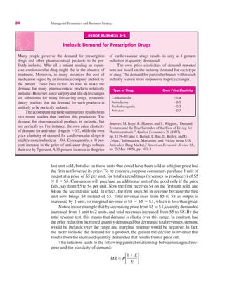 INSIDE BUSINESS 3–2
Inelastic Demand for Prescription Drugs
Many people perceive the demand for prescription
drugs and other pharmaceutical products to be per-
fectly inelastic. After all, a patient needing an expen-
sive cardiovascular drug might die in the absence of
treatment. Moreover, in many instances the cost of
medication is paid by an insurance company and not by
the patient. These two factors do tend to make the
demand for many pharmaceutical products relatively
inelastic. However, since surgery and life-style changes
are substitutes for many life-saving drugs, economic
theory predicts that the demand for such products is
unlikely to be perfectly inelastic.
The accompanying table summarizes results from
two recent studies that confirm this prediction: The
demand for pharmaceutical products is inelastic, but
not perfectly so. For instance, the own price elasticity
of demand for anti-ulcer drugs is "0.7, while the own
price elasticity of demand for cardiovascular drugs is
slightly more inelastic at "0.4. Consequently, a 10 per-
cent increase in the price of anti-ulcer drugs reduces
their use by 7 percent.A10 percent increase in the price
of cardiovascular drugs results in only a 4 percent
reduction in quantity demanded.
The own price elasticities of demand reported
here are based on the industry demand for each type
of drug. The demand for particular brands within each
industry is even more responsive to price changes.
Sources: M. Baye, R. Maness, and S. Wiggins, “Demand
Systems and the True Subindex of the Cost of Living for
Pharmaceuticals,” Applied Economics 29 (1997),
pp. 1179–89; and E. Berndt, L. Bui, D. Reiley, and G.
Urban, “Information, Marketing, and Pricing in the U.S.
Anti-ulcer Drug Market,” American Economic Review 85,
no. 2 (May 1995), pp. 100–5.
Type of Drug Own Price Elasticity
Cardiovascular "0.4
Anti-infective "0.9
Psychotherapeutic "0.3
Anti-ulcer "0.7
84 Managerial Economics and Business Strategy
last unit sold, but also on those units that could have been sold at a higher price had
the firm not lowered its price. To be concrete, suppose consumers purchase 1 unit of
output at a price of $5 per unit, for total expenditures (revenues to producers) of $5
) 1 ! $5. Consumers will purchase an additional unit of the good only if the price
falls, say from $5 to $4 per unit. Now the firm receives $4 on the first unit sold, and
$4 on the second unit sold. In effect, the firm loses $1 in revenue because the first
unit now brings $4 instead of $5. Total revenue rises from $5 to $8 as output is
increased by 1 unit, so marginal revenue is $8 " $5 ! $3, which is less than price.
Notice in our example that by decreasing price from $5 to $4, quantity demanded
increased from 1 unit to 2 units, and total revenues increased from $5 to $8. By the
total revenue test, this means that demand is elastic over this range. In contrast, had
the price reduction increased quantity demanded but decreased total revenues, demand
would be inelastic over the range and marginal revenue would be negative. In fact,
the more inelastic the demand for a product, the greater the decline in revenue that
results from the increased quantity demanded that results from a price cut.
This intuition leads to the following general relationship between marginal rev-
enue and the elasticity of demand:
MR ! P"
1 # E
E #
 