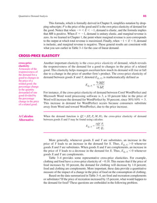Quantitative Demand Analysis 85
This formula, which is formally derived in Chapter 8, simplifies notation by drop-
ping subscripts: P is the price of the good and E is the own price elasticity of demand for
the good. Notice that when "( & E & "1, demand is elastic, and the formula implies
that MR is positive. When E ! "1, demand is unitary elastic, and marginal revenue is
zero.As we learned in Chapter 1, the point where marginal revenue is zero corresponds
to the output at which total revenue is maximized. Finally, when "1 & E & 0, demand
is inelastic, and marginal revenue is negative. These general results are consistent with
what you saw earlier in Table 3–1 for the case of linear demand.
CROSS-PRICE ELASTICITY
Another important elasticity is the cross-price elasticity of demand, which reveals
the responsiveness of the demand for a good to changes in the price of a related
good. This elasticity helps managers ascertain how much its demand will rise or fall
due to a change in the price of another firm’s product. The cross-price elasticity of
demand between goods X and Y, denoted is mathematically defined as
For instance, if the cross-price elasticity of demand between Corel WordPerfect and
Microsoft Word word processing software is 3, a 10 percent hike in the price of
Word will increase the demand for WordPerfect by 30 percent, since 30%/10% ! 3.
This increase in demand for WordPerfect occurs because consumers substitute
away from Word and toward WordPerfect, due to the price increase.
EQx, Py
!
%$Qx
d
%$P
y
EQx, Py
,
cross-price
elasticity
A measure of the
responsiveness of
the demand for a
good to changes in
the price of a
related good; the
percentage change
in the quantity
demanded of one
good divided by
the percentage
change in the price
of a related good.
A Calculus
Alternative
When the demand function is the cross-price elasticity of demand
between goods X and Y may be found using calculus:
EQx, Py
!
%Qx
d
%P
y
Py
Qx
Qx
d ! f(P
x, P
y, M, H),
More generally, whenever goods X and Y are substitutes, an increase in the
price of Y leads to an increase in the demand for X. Thus, whenever
goods X and Y are substitutes. When goods X and Y are complements, an increase in
the price of Y leads to a decrease in the demand for X. Thus, whenever
goods X and Y are complements.
Table 3–4 provides some representative cross-price elasticities. For example,
clothing and food have a cross-price elasticity of "0.18. This means that if the price of
food increases by 10 percent, the demand for clothing will decrease by 1.8 percent;
food and clothing are complements. More important, these data provide a quantitative
measure of the impact of a change in the price of food on the consumption of clothing.
Based on the data summarized in Table 3–4, are food and recreation complements
or substitutes? If the price of recreation increased by 15 percent, what would happen to
the demand for food? These questions are embedded in the following problem.
EQx, Py
& 0
EQx, Py
' 0
 
