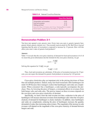 86 Managerial Economics and Business Strategy
Demonstration Problem 3–1
You have just opened a new grocery store. Every item you carry is generic (generic beer,
generic bread, generic chicken, etc.). You recently read an article in The Wall Street Journal
reporting that the price of recreation is expected to increase by 15 percent. How will this
affect your store’s sales of generic food products?
Answer:
Table 3–4 reveals that the cross-price elasticity of demand for food and recreation is 0.15. If
we insert the given information into the formula for the cross-price elasticity, we get
Solving this equation for we get
Thus, food and recreation are substitutes. If the price of recreation increases by 15 per-
cent, you can expect the demand for generic food products to increase by 2.25 percent.
Cross-price elasticities play an important role in the pricing decisions of firms
that sell multiple products. Indeed, many fast-food restaurants offer hamburgers for
under $1.00 because their managers realize that hamburgers and sodas are comple-
ments: When consumers buy a hamburger, a soda typically accompanies the pur-
chase. Thus, by lowering the price of burgers, a restaurant affects its revenues from
both burger sales and soda sales. The precise impact on these revenues depends on
the own price and cross-price elasticities of demand.
Specifically, we know from the total revenue test that a reduction in the price of
hamburgers will increase (decrease) revenues from hamburger sales when the own price
elasticity of demand for hamburgers is elastic (inelastic). In addition, since hamburgers
and sodas are complements, reducing the price of hamburgers increases the quantity
demanded of sodas, thus increasing soda revenues.The magnitude of the increase in soda
revenues will depend on the magnitude of the cross-price elasticity of demand between
burgers and soda.
%$Qx
d ! 2.25
%$Qx
d,
0.15 !
%$Qx
d
15
TABLE 3–4 Selected Cross-Price Elasticities
Cross-Price Elasticity
Transportation and recreation "0.05
Food and recreation 0.15
Clothing and food "0.18
Source: M. R. Baye, D. W. Jansen, and J. W. Lee, “Advertising Effects in Complete
Demand Systems,” Applied Economics 24 (1992), pp. 1087–96.
 