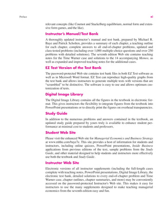 Preface xi
relevant concepts (like Cournot and Stackelberg equilibrium, normal form and exten-
sive form games, and the like).
Instructor’s Manual/Test Bank
A thoroughly updated instructor’s manual and test bank, prepared by Michael R.
Baye and Patrick Scholten, provides a summary of each chapter, a teaching outline
for each chapter, complete answers to all end-of-chapter problems, updated and
class-tested problems (including over 1,000 multiple-choice questions and over 250
problems with detailed solutions). The seventh edition Web site contains teaching
notes for the Time Warner case and solutions to the 14 accompanying Memos, as
well as expanded and improved teaching notes for the additional cases.
EZ Test Version of the Test Bank
The password-protected Web site contains test bank files in both EZ Test software as
well as in Microsoft Word format. EZ Test can reproduce high-quality graphs from
the test bank and allows instructors to generate multiple tests with versions that are
“scrambled” to be distinctive. The software is easy to use and allows optimum cus-
tomization of tests.
Digital Image Library
The Digital Image Library contains all the figures in the textbook in electronic for-
mat. This gives instructors the flexibility to integrate figures from the textbook into
PowerPoint presentations or to directly print the figures on overhead transparencies.
Study Guide
In addition to the numerous problems and answers contained in the textbook, an
updated study guide prepared by yours truly is available to enhance student per-
formance at minimal cost to students and professors.
Student Web Site
Please visit the enhanced Web site for Managerial Economics and Business Strategy
at www.mhhe.com/baye7e. This site provides a host of information for students and
instructors, including online quizzes, PowerPoint presentations, Inside Business
applications from previous editions of the text, sample problems from the Study
Guide, and other material designed to help students and instructors more effectively
use both the textbook and Study Guide.
Instructor Web Site
Electronic versions of all instructor supplements (including the full-length cases
complete with teaching notes, PowerPoint presentations, Digital Image Library, the
electronic test bank, detailed solutions to every end-of-chapter problem and Time
Warner case, chapter outlines, chapter summaries, and more) may be conveniently
accessed on the password-protected Instructor's Web site. This makes it easy for
instructors to use the many supplements designed to make teaching managerial
economics from the seventh edition easy and fun.
 