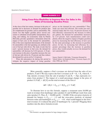 INSIDE BUSINESS 3–3
Using Cross-Price Elasticities to Improve New Car Sales in the
Wake of Increasing Gasoline Prices
At the close of the last century, increases in the price of
gasoline led to decreases in demand for products that
are complements for gasoline, such as automobiles. The
reason was that higher gasoline prices moved con-
sumers to substitute toward public transportation, bicy-
cling, and walking. An econometric study by Patrick
McCarthy provides quantitative information about the
impact of fuel costs on the demand for automobiles.
One of the more important determinants of the demand
for automobiles is the fuel operating cost, defined as the
cost of fuel per mile driven. The study reveals that for
each 1 percent increase in fuel costs, the demand for
automobiles will decrease by 0.214 percent. A 10 per-
cent increase in the price of gasoline increases the cost
of fuel per mile driven by 10 percent and thus reduces
the demand for a given car by 2.14 percent.
What did automakers do during this period to
mitigate the negative impact of rising gasoline
prices on the demand for new automobiles? They
made cars more fuel efficient. The results just sum-
marized imply that for every 10 percent increase in
fuel efficiency (measured by the increase in miles
per gallon), the demand for automobiles increases
by 2.14 percent. Auto manufacturers could com-
pletely offset the negative impact of higher gasoline
prices by increasing the fuel efficiency of new cars
by the same percentage as the increase in gasoline
prices. In fact, by increasing fuel efficiency by a
greater percentage than the increase in gasoline
prices, they would actually increase the demand for
new automobiles.
Source: Patrick S. McCarthy, “Consumer Demand for
Vehicle Safety: An Empirical Study,” Economic Inquiry 28
(July 1990), pp. 530–43.
Quantitative Demand Analysis 87
More generally, suppose a firm’s revenues are derived from the sales of two
products, X and Y. We may express the firm’s revenues as R ! Rx # Ry, where Rx !
PxQx denotes revenues from the sale of product X and Ry ! PyQy represents rev-
enues from product Y. The impact of a small percentage change in the price of
product X (%$Px ! $Px/Px) on the total revenues of the firm is1
To illustrate how to use this formula, suppose a restaurant earns $4,000 per
week in revenues from hamburger sales (product X) and $2,000 per week from soda
sales (product Y). Thus, Rx ! $4,000 and Ry ! $2,000. If the own price elasticity of
demand for burgers is and the cross-price elasticity of demand
between sodas and hamburgers is what would happen to the firm’s
total revenues if it reduced the price of hamburgers by 1 percent? Plugging these
numbers into the above formula reveals
EQy, Px
! "4.0,
EQx, Px
! "1.5
$R ! [Rx(1 # EQx, P
x
) # RyEQy, Px
] ) %$Px
1
This formula is an approximation for large changes in price.
 