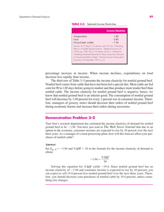 Quantitative Demand Analysis 89
percentage increase in income. When income declines, expenditures on food
decrease less rapidly than income.
The third row of Table 3–5 presents the income elasticity for nonfed ground beef.
Nonfed beef comes from cattle that have not been fed a special diet. Most cattle are fed
corn for 90 to 120 days before going to market and thus produce more tender beef than
nonfed cattle. The income elasticity for nonfed ground beef is negative; hence, we
know that nonfed ground beef is an inferior good. The consumption of nonfed ground
beef will decrease by 1.94 percent for every 1 percent rise in consumer income. There-
fore, managers of grocery stores should decrease their orders of nonfed ground beef
during economic booms and increase their orders during recessions.
Demonstration Problem 3–2
Your firm’s research department has estimated the income elasticity of demand for nonfed
ground beef to be "1.94. You have just read in The Wall Street Journal that due to an
upturn in the economy, consumer incomes are expected to rise by 10 percent over the next
three years. As a manager of a meat-processing plant, how will this forecast affect your pur-
chases of nonfed cattle?
Answer:
Set and %$M ! 10 in the formula for the income elasticity of demand to
obtain
Solving this equation for yields "19.4. Since nonfed ground beef has an
income elasticity of "1.94 and consumer income is expected to rise by 10 percent, you
can expect to sell 19.4 percent less nonfed ground beef over the next three years. There-
fore, you should decrease your purchases of nonfed cattle by 19.4 percent, unless some-
thing else changes.
%$Qx
d
"1.94 !
%$Qx
d
10
EQx, M !"1.94
TABLE 3–5 Selected Income Elasticities
Income Elasticity
Transportation 1.80
Food 0.80
Ground beef, nonfed "1.94
Sources: M. R. Baye, D. W. Jansen, and J. W. Lee, “Advertising
Effects in Complete Demand Systems,” Applied Economics 24
(1992), pp. 1087–96; G. W. Brester and M. K. Wohlsenant,
“Estimating Interrelated Demands for Meats Using New Measures
for Ground and Table Cut Beef,” American Journal of Agricultural
Economics 73 (November 1991), p. 21.
 