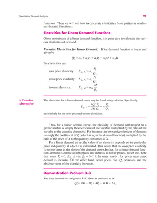 Quantitative Demand Analysis 91
functions. Then we will see how to calculate elasticities from particular nonlin-
ear demand functions.
Elasticities for Linear Demand Functions
Given an estimate of a linear demand function, it is quite easy to calculate the vari-
ous elasticities of demand.
Formula: Elasticities for Linear Demand. If the demand function is linear and
given by
the elasticities are
own price elasticity:
cross-price elasticity:
income elasticity: EQx, M ! aM
M
Qx
EQx, Py
! ay
Py
Qx
EQx, Px
! ax
Px
Qx
Qx
d ! a0 # axP
x # ayP
y # aMM # aHH
A Calculus
Alternative
The elasticities for a linear demand curve may be found using calculus. Specifically,
and similarly for the cross-price and income elasticities.
EQx, Px
!
%Qx
d
%Px
Px
Qx
! ax
Px
Qx
Thus, for a linear demand curve, the elasticity of demand with respect to a
given variable is simply the coefficient of the variable multiplied by the ratio of the
variable to the quantity demanded. For instance, the own price elasticity of demand
is simply the coefficient of Px (which is *x in the demand function) multiplied by the
ratio of the price of X to the quantity consumed of X.
For a linear demand curve, the value of an elasticity depends on the particular
price and quantity at which it is calculated. This means that the own price elasticity
is not the same as the slope of the demand curve. In fact, for a linear demand func-
tion, demand is elastic at high prices and inelastic at lower prices. To see this, note
that when In other words, for prices near zero,
demand is inelastic. On the other hand, when prices rise, Qx decreases and the
absolute value of the elasticity increases.
Demonstration Problem 3–3
The daily demand for Invigorated PED shoes is estimated to be
Qx
d ! 100 " 3Px # 4Py " .01M # 2Ax
Px ! 0, !EQx, Px
! ! !ax
0
Qx
! ! 0 & 1.
 