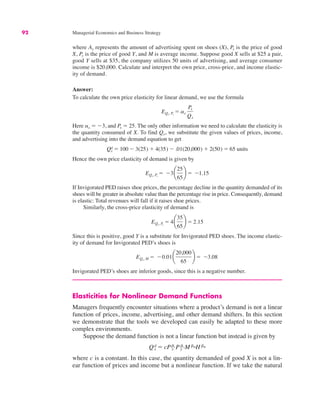 92 Managerial Economics and Business Strategy
where Ax represents the amount of advertising spent on shoes (X), Px is the price of good
X, Py is the price of good Y, and M is average income. Suppose good X sells at $25 a pair,
good Y sells at $35, the company utilizes 50 units of advertising, and average consumer
income is $20,000. Calculate and interpret the own price, cross-price, and income elastic-
ity of demand.
Answer:
To calculate the own price elasticity for linear demand, we use the formula
Here ax ! "3, and Px ! 25. The only other information we need to calculate the elasticity is
the quantity consumed of X. To find Qx, we substitute the given values of prices, income,
and advertising into the demand equation to get
Hence the own price elasticity of demand is given by
If Invigorated PED raises shoe prices, the percentage decline in the quantity demanded of its
shoes will be greater in absolute value than the percentage rise in price. Consequently, demand
is elastic: Total revenues will fall if it raises shoe prices.
Similarly, the cross-price elasticity of demand is
Since this is positive, good Y is a substitute for Invigorated PED shoes. The income elastic-
ity of demand for Invigorated PED’s shoes is
Invigorated PED’s shoes are inferior goods, since this is a negative number.
Elasticities for Nonlinear Demand Functions
Managers frequently encounter situations where a product’s demand is not a linear
function of prices, income, advertising, and other demand shifters. In this section
we demonstrate that the tools we developed can easily be adapted to these more
complex environments.
Suppose the demand function is not a linear function but instead is given by
where c is a constant. In this case, the quantity demanded of good X is not a lin-
ear function of prices and income but a nonlinear function. If we take the natural
Qd
x ! cPbx
x Pby
y MbMHbH
EQx, M ! "0.01¢
20,000
65
≤ ! "3.08
EQx, Py
! 4¢
35
65
≤ ! 2.15
EQx, Px
! "3¢
25
65
≤ ! "1.15
Qx
d ! 100 " 3(25) # 4(35) " .01(20,000) # 2(50) ! 65 units
EQx, Px
! ax
Px
Qx
 