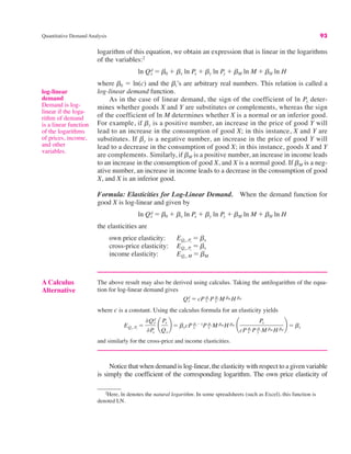 Quantitative Demand Analysis 93
log-linear
demand
Demand is log-
linear if the loga-
rithm of demand
is a linear function
of the logarithms
of prices, income,
and other
variables.
2
Here, ln denotes the natural logarithm. In some spreadsheets (such as Excel), this function is
denoted LN.
logarithm of this equation, we obtain an expression that is linear in the logarithms
of the variables:2
where b0 ! ln(c) and the bi’s are arbitrary real numbers. This relation is called a
log-linear demand function.
As in the case of linear demand, the sign of the coefficient of ln Py deter-
mines whether goods X and Y are substitutes or complements, whereas the sign
of the coefficient of ln M determines whether X is a normal or an inferior good.
For example, if by is a positive number, an increase in the price of good Y will
lead to an increase in the consumption of good X; in this instance, X and Y are
substitutes. If by is a negative number, an increase in the price of good Y will
lead to a decrease in the consumption of good X; in this instance, goods X and Y
are complements. Similarly, if bM is a positive number, an increase in income leads
to an increase in the consumption of good X, and X is a normal good. If bM is a neg-
ative number, an increase in income leads to a decrease in the consumption of good
X, and X is an inferior good.
Formula: Elasticities for Log-Linear Demand. When the demand function for
good X is log-linear and given by
the elasticities are
own price elasticity:
cross-price elasticity:
income elasticity: EQx, M ! bM
EQx, Py
! by
EQx, Px
! bx
ln Qx
d ! b0 # bx ln Px # by ln Py # bM ln M # bH ln H
ln Qx
d ! b0 # bx ln Px # by ln Py # bM ln M # bH ln H
A Calculus
Alternative
The above result may also be derived using calculus. Taking the antilogarithm of the equa-
tion for log-linear demand gives
where c is a constant. Using the calculus formula for an elasticity yields
and similarly for the cross-price and income elasticities.
EQx, Px
!
%Qx
d
%P
x
¢
Px
Qx
≤ ! bxcP x
bx"1P y
by M bM H bH ¢
Px
cP x
bx P y
byM bM H bH
≤ ! bx
Qx
d ! cP x
bx P y
by M bM H bH
Notice that when demand is log-linear, the elasticity with respect to a given variable
is simply the coefficient of the corresponding logarithm. The own price elasticity of
 