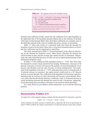 94 Managerial Economics and Business Strategy
demand is the coefficient of ln(Px), and in fact, the coefficient of any other logarithm on
the right-hand side of the log-linear demand relation tells us the elasticity of demand
with respect to that demand shifter. Since all of these coefficients are constants, none of
the elasticities depend on the value of variables like prices, income, or advertising.
Table 3–7 shows the results of a statistical study that found the demand for
breakfast cereal to be log-linear. Since this is a log-linear demand relation, we know
that the coefficients may be interpreted as elasticities.
The study summarized in Table 3–7 focused primarily on the effect of advertis-
ing on the demand for breakfast cereal. Other factors affecting the demand for
cereal include its price and the average (per capita) income of consumers. Surpris-
ingly, the study found that the price of milk was not an important determinant of the
demand for breakfast cereal.
In Table 3–7, the coefficient of the logarithm of price is "1.647. This shows that
the demand for cereal is elastic and downward sloping. Furthermore, a decrease of 10
percent in the price of cereal will increase the quantity of cereal demanded by 16.47
percent, and therefore raise the sales revenues of cereal manufacturers. The coeffi-
cient of the logarithm of income is #1.071, indicating that cereal is a normal good. A
10 percent increase in consumers’ per capita income would result in a 10.7 percent
increase in cereal demand. The coefficient of the logarithm of advertising is positive,
indicating that an increase in cereal advertising will increase cereal demand. How-
ever, notice that the advertising elasticity is relatively small. A 10 percent increase in
cereal advertising increases the demand for cereal by only 1.46 percent. Apparently,
cereal advertising does not induce consumers to eat cereal for lunch and dinner.
As a final check of your ability to utilize elasticities, try to work the following
problem.
Demonstration Problem 3–4
An analyst for a major apparel company estimates that the demand for its raincoats is given by
where R denotes the daily amount of rainfall and Ay represents the level of advertising on
good Y. What would be the impact on demand of a 10 percent increase in the daily amount
ln Qx
d ! 10 " 1.2 ln P
x # 3 ln R " 2 ln Ay
TABLE 3–7 The Log-Linear Demand for Breakfast Cereal
ln (Qc) ! "7.256 " 1.647 ln (Pc) + 1.071 ln (M) + 0.146 ln (A)
Qc ! per capita consumption of breakfast cereal
Pc ! price of cereal
M ! per capita income
A ! a measure of advertising by the top four cereal firms
Source: Adapted from Michael R. Baye, The Economic Effects of Proposed
Regulation of TV Advertising Directed at Children: A Theoretical and Empirical
Analysis, senior honors thesis, Texas A&M University, 1980.
 