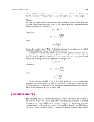Quantitative Demand Analysis 95
of rainfall? What would be the impact of a 10 percent reduction in the amount of advertising
directed toward good Y? Can you think of a good that might be good Y in this example?
Answer:
We know that for log-linear demand functions, the coefficient of the logarithm of a variable
gives the elasticity of demand with respect to that variable. Thus, the elasticity of demand
for raincoats with respect to rainfall is
Furthermore,
Hence,
Solving this equation yields In other words, the 10 percent increase in rainfall
will lead to a 30 percent increase in the demand for raincoats.
To examine the impact on the demand for raincoats of a 10 percent reduction in adver-
tising spent on good Y, again note that for log-linear demand functions, each coefficient
gives the elasticity of demand with respect to that variable. Thus, the elasticity of demand
for raincoats with respect to advertising directed toward good Y is
Furthermore,
Hence,
Solving this equation yields In other words, the 10 percent reduction in
advertising directed toward good Y leads to a 20 percent increase in the demand for rain-
coats. Perhaps good Y is umbrellas, for one would expect the demand for raincoats to increase
whenever fewer umbrella advertisements are made.
REGRESSION ANALYSIS
The preceding analysis assumes the manager knows the demand for the firm’s
product. We pointed out several studies that provide explicit estimates of demand
elasticities and functional forms for demand functions. As a manager, you may
obtain estimates of demand and elasticity from published studies available in the
library or from a consultant hired to estimate the demand function based on the
%$Qx
d ! 20.
"2 !
%$Qx
d
"10
EQx, Ay
! bAy
!
%$Qx
d
%$Ay
EQx, Ay
! bAy
! "2
%$Qx
d ! 30.
3 !
%$Qx
d
10
EQx, R ! bR !
%$Qx
d
%$R
EQx, R ! bR ! 3
 