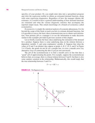96 Managerial Economics and Business Strategy
specifics of your product. Or, you might enter data into a spreadsheet program
and click the regression toolbar to obtain an estimated demand function, along
with some regression diagnostics. Regardless of how the manager obtains the
estimates, it is useful to have a general understanding of how demand functions
are estimated and what the various diagnostic statistics that accompany the
reported output mean. This entails knowledge of a branch of economics called
econometrics.
Econometrics is simply the statistical analysis of economic phenomena. It is far
beyond the scope of this book to teach you how to estimate demand functions, but
it is possible to convey the basic ideas econometricians use to obtain such informa-
tion. Your primary job as a manager is to use the information to make decisions
similar to the examples provided in previous sections of this chapter.
Let us briefly examine the basic ideas underlying the estimation of the demand
for a product. Suppose there is some underlying data on the relation between a
dependent variable, Y, and some explanatory variable, X. Suppose that when the
values of X and Y are plotted, they appear as points A, B, C, D, E, and F in Figure
3–4. Clearly, the points do not lie on a straight line, or even a smooth curve (try
alternative ways of connecting the dots if you are not convinced).
The job of the econometrician is to find a smooth curve or line that does a
“good” job of approximating the points. For example, suppose the econometrician
believes that, on average, there is a linear relation between Y and X, but there is also
some random variation in the relationship. Mathematically, this would imply that
the true relationship between Y and X is
Y ! a # bX # e
FIGURE 3–4 The Regression Line
0
Y
X
A
B
C
E
F
â
êA
êC
êD
êE
Regression line
(slope = b̂)
D
 