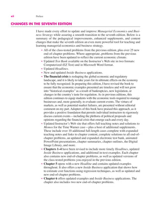 xii Preface
CHANGES IN THE SEVENTH EDITION
I have made every effort to update and improve Managerial Economics and Busi-
ness Strategy while assuring a smooth transition to the seventh edition. Below is a
summary of the pedagogical improvements, enhanced supplements, and content
changes that make the seventh edition an even more powerful tool for teaching and
learning managerial economics and business strategy.
• All of the class-tested problems from the previous edition, plus over 25 new
end-of-chapter problems. Where appropriate, problems from the previous
edition have been updated to reflect the current economic climate.
• Updated Test Bank available on the Instructor’s Web site in two formats:
Computerized (EZ Test) and in Microsoft Word format.
• Updated Headlines.
• New and updated Inside Business applications.
• The financial crisis is reshaping the global economic and regulatory
landscape, and it is likely to take years for its ultimate effects on the economy
to be fully recognized. In preparing this edition, I have revised the book to
ensure that the economic examples presented are timeless and will not grow
into “historical examples” as a result of bankruptcies, new legislation, or
changes in the country’s taste for regulation. As in previous editions, this
edition continues to equip students with the economic tools required to manage
businesses and, more generally, to evaluate current events. The virtues of
markets, as well as potential market failures, are presented without editorial
comment on my part. Adopters of this book have praised this approach, as it
provides a positive foundation that permits individual instructors to rigorously
discuss current events—including the plethora of political proposals and
opinions regarding the financial crisis that emerge each and every day.
• Updated Instructor’s Web site that offers full teaching notes and solutions to
Memos for the Time Warner case—plus a host of additional supplements.
These include over 10 additional full-length cases complete with expanded
teaching notes and links to chapter content, complete solutions to all end-of-
chapter problems, an updated and expanded electronic test bank, animated
PowerPoint presentations, chapter summaries, chapter outlines, the Digital
Image Library, and more.
• Chapters 1–4 have been revised to include more timely Headlines, updated
Inside Business applications, and additional in-text examples. Each chapter
also contains new end-of-chapter problems, as well as updated versions of
the class-tested problems you enjoyed in the previous edition.
• Chapter 5 opens with a new Headline and contains updated examples
throughout. It also offers a new Inside Business application that shows how
to estimate cost functions using regression techniques, as well as updated and
new end-of-chapter problems.
• Chapter 6 offers updated examples and Inside Business applications. The
chapter also includes two new end-of-chapter problems.
 