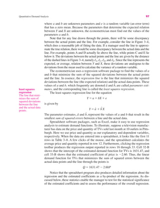 Quantitative Demand Analysis 97
where a and b are unknown parameters and e is a random variable (an error term)
that has a zero mean. Because the parameters that determine the expected relation
between Y and X are unknown, the econometrician must find out the values of the
parameters a and b.
Note that for any line drawn through the points, there will be some discrepancy
between the actual points and the line. For example, consider the line in Figure 3–4,
which does a reasonable job of fitting the data. If a manager used the line to approxi-
mate the true relation, there would be some discrepancy between the actual data and the
line. For example, points A and D actually lie above the line, while points C and E lie
below it. The deviations between the actual points and the line are given by the distance
of the dashed lines in Figure 3–4, namely êA, êC, êD, and êE. Since the line represents the
expected, or average, relation between Y and X, these deviations are analogous to the
deviations from the mean used to calculate the variance of a random variable.
The econometrician uses a regression software package to find the values of a
and b that minimize the sum of the squared deviations between the actual points
and the line. In essence, the regression line is the line that minimizes the squared
deviations between the line (the expected relation) and the actual data points. These
values of a and b, which frequently are denoted â and b̂, are called parameter esti-
mates, and the corresponding line is called the least squares regression.
The least squares regression line for the equation
is given by
The parameter estimates, â and b̂, represent the values of a and b that result in the
smallest sum of squared errors between a line and the actual data.
Spreadsheet software packages, such as Excel, make it easy to use regression
analysis to estimate demand functions. To illustrate, suppose a television manufac-
turer has data on the price and quantity of TVs sold last month at 10 outlets in Pitts-
burgh. Here we use price and quantity as our explanatory and dependent variables,
respectively. When the data are entered into a spreadsheet, it looks like the first 11
rows in Table 3–8. A few clicks of the mouse, and the spreadsheet calculates the
average price and quantity reported in row 12. Furthermore, clicking the regression
toolbar produces the regression output reported in rows 16 through 33. Cell 32-B
shows that the intercept of the estimated demand function for TVs is 1631.47, and
cell 33-B shows that the estimated coefficient of price is "2.60. Thus, the linear
demand function for TVs that minimizes the sum of squared errors between the
actual data points and the line through the points is
Notice that the spreadsheet program also produces detailed information about the
regression and the estimated coefficients as a by-product of the regression. As dis-
cussed below, these statistics enable the manager to test for the statistical significance
of the estimated coefficients and to assess the performance of the overall regression.
Q ! 1631.47 " 2.60P
Y ! â # b
ˆX
Y ! a # bX # e
least squares
regression
The line that mini-
mizes the sum of
squared deviations
between the line
and the actual data
points.
 
