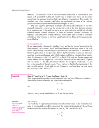 Quantitative Demand Analysis 99
obtained. The standard error of each estimated coefficient is a measure of how
much each estimated coefficient would vary in regressions based on the same
underlying true demand relation, but with different observations. The smaller the
standard error of an estimated coefficient, the smaller the variation in the estimate
given data from different outlets (different samples of data).
The least squares parameter estimates are unbiased estimators of the true
demand parameters whenever the errors (the ei’s) in the true demand relation
have a zero mean. If, in addition, the ei’s are independently and identically dis-
tributed normal random variables (in short, iid normal random variables), the
reported standard errors of the estimated coefficients can be used to construct
confidence intervals and to perform significance tests. These techniques are dis-
cussed below.
Confidence Intervals
Given a parameter estimate, its standard error, and the iid normal assumption, the
firm manager can construct upper and lower bounds on the true value of the esti-
mated coefficient by constructing a 95 percent confidence interval. A useful rule of
thumb is presented in the principle below, but fortunately regression packages
compute precise confidence intervals for each coefficient estimated in a regres-
sion. For instance, cells 33-F and 33-G in Table 3–8 indicate that the upper and
lower bounds of the 95 percent confidence interval for the coefficient of price
are "3.82 and "1.37. The parameter estimate for the price coefficient, "2.60,
lies in the middle of these bounds. Thus, we know that the best estimate of the
price coefficient is "2.60, and we are 95 percent confident that the true value
lies between "3.82 and "1.37.
Principle Rule of Thumb for a 95 Percent Confidence Interval
If the parameter estimates of a regression equation are â and b̂, the 95 percent confidence
intervals for the true values of a and b can be approximated by
and
where sâ and are the standard errors of â, and b̂, respectively.
sb̂
b̂ + 2sb̂
â + 2sâ
t-statistic
The ratio of the
value of a
parameter estimate
to the standard
error of the
parameter estimate.
The t -Statistic
The t-statistic of a parameter estimate is the ratio of the value of the parameter esti-
mate to its standard error. For example, if the parameter estimates are â and and
the corresponding standard errors are sâ and the t-statistic for â is
tâ !
â
sâ
sb̂
,
b̂
 