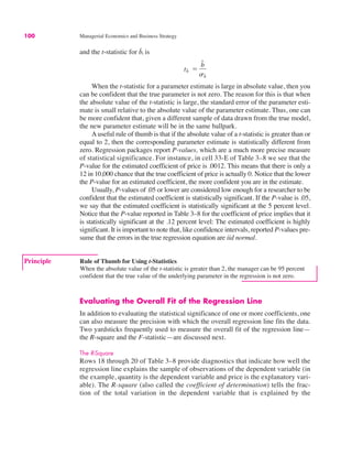 100 Managerial Economics and Business Strategy
and the t-statistic for b̂, is
When the t-statistic for a parameter estimate is large in absolute value, then you
can be confident that the true parameter is not zero. The reason for this is that when
the absolute value of the t-statistic is large, the standard error of the parameter esti-
mate is small relative to the absolute value of the parameter estimate. Thus, one can
be more confident that, given a different sample of data drawn from the true model,
the new parameter estimate will be in the same ballpark.
Auseful rule of thumb is that if the absolute value of a t-statistic is greater than or
equal to 2, then the corresponding parameter estimate is statistically different from
zero. Regression packages report P-values, which are a much more precise measure
of statistical significance. For instance, in cell 33-E of Table 3–8 we see that the
P-value for the estimated coefficient of price is .0012. This means that there is only a
12 in 10,000 chance that the true coefficient of price is actually 0. Notice that the lower
the P-value for an estimated coefficient, the more confident you are in the estimate.
Usually, P-values of .05 or lower are considered low enough for a researcher to be
confident that the estimated coefficient is statistically significant. If the P-value is .05,
we say that the estimated coefficient is statistically significant at the 5 percent level.
Notice that the P-value reported in Table 3–8 for the coefficient of price implies that it
is statistically significant at the .12 percent level: The estimated coefficient is highly
significant. It is important to note that, like confidence intervals, reported P-values pre-
sume that the errors in the true regression equation are iid normal.
tb̂ !
b̂
sb̂
Evaluating the Overall Fit of the Regression Line
In addition to evaluating the statistical significance of one or more coefficients, one
can also measure the precision with which the overall regression line fits the data.
Two yardsticks frequently used to measure the overall fit of the regression line—
the R-square and the F-statistic—are discussed next.
The R-Square
Rows 18 through 20 of Table 3–8 provide diagnostics that indicate how well the
regression line explains the sample of observations of the dependent variable (in
the example, quantity is the dependent variable and price is the explanatory vari-
able). The R-square (also called the coefficient of determination) tells the frac-
tion of the total variation in the dependent variable that is explained by the
Principle Rule of Thumb for Using t-Statistics
When the absolute value of the t-statistic is greater than 2, the manager can be 95 percent
confident that the true value of the underlying parameter in the regression is not zero.
 