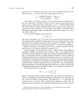 Quantitative Demand Analysis 101
regression. It is computed as the ratio of the sum of squared errors from the
regression (SSRegression) to the total sum of squared errors (SSTotal):
For instance, in cell 26-C of Table 3–8 we see that the sum of squared errors
from the regression is 301470.89, while cell 28-C reveals that the total sum of
squared errors is 402222.50. Thus, the R-square is .75 (! 301470.89/402222.50).
This means that the estimated demand equation (the regression line) explains 75
percent of the total variation in TV sales across the sample of 10 outlets. Most
spreadsheet regression packages automatically calculate the R-square, as seen in
cell 19-B of Table 3–8.3
The value of an R-square ranges from 0 to 1:
The closer the R-square is to 1, the “better” the overall fit of the estimated regres-
sion equation to the actual data. Unfortunately, there is no simple cutoff that can be
used to determine whether an R-square is close enough to 1 to indicate a “good” fit.
With time series data, R-squares are often in excess of .9; with cross-sectional data,
.5 might be considered a reasonably good fit. Thus, a major drawback of the R-
square is that it is a subjective measure of goodness of fit.
Another problem with the R-square is that it cannot decrease when additional
explanatory variables are included in the regression. Thus, if we included income,
advertising, and other explanatory variables in our regression, but held other things con-
stant, we would almost surely get a higher R-square. Eventually, when the number of
estimated coefficients increased to the number of observations, we would end up with
an R-square of 1. Sometimes, the R-square is very close to 1 merely because the number
of observations is small relative to the number of estimated parameters. This situation is
undesirable from a statistical viewpoint because it can provide a very misleading indi-
cator of the goodness of fit of the regression line. For this reason, many researchers use
the adjusted R-square reported in cell 20-B of Table 3–8 as a measure of goodness of fit.
The adjusted R-square is given by
where n is the total number of observations and k is the number of estimated coef-
ficients. In performing a regression, the number of parameters to be estimated can-
not exceed the number of observations. The difference, n " k, represents the
residual degrees of freedom after conducting the regression. Notice that the
adjusted R-square “penalizes” the researcher for performing a regression with only
R2 ! 1 " (1 " R2)
(n " 1)
(n " k)
0 , R2 , 1
R2 !
Explained Variation
Total Variation
!
SSRegression
SSTotal
3
The square root of the R-square, called the Multiple R, is also reported by most spreadsheet
regression programs. It is given in cell 18-B of Table 3–8.
 