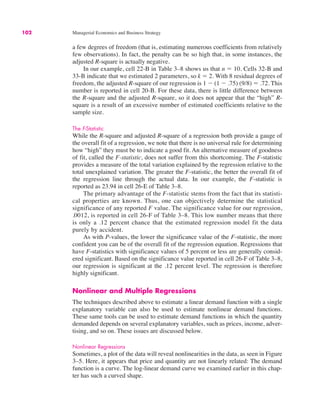 102 Managerial Economics and Business Strategy
a few degrees of freedom (that is, estimating numerous coefficients from relatively
few observations). In fact, the penalty can be so high that, in some instances, the
adjusted R-square is actually negative.
In our example, cell 22-B in Table 3–8 shows us that n ! 10. Cells 32-B and
33-B indicate that we estimated 2 parameters, so k ! 2. With 8 residual degrees of
freedom, the adjusted R-square of our regression is 1 " (1 " .75) (9/8) ! .72. This
number is reported in cell 20-B. For these data, there is little difference between
the R-square and the adjusted R-square, so it does not appear that the “high” R-
square is a result of an excessive number of estimated coefficients relative to the
sample size.
The F-Statistic
While the R-square and adjusted R-square of a regression both provide a gauge of
the overall fit of a regression, we note that there is no universal rule for determining
how “high” they must be to indicate a good fit. An alternative measure of goodness
of fit, called the F-statistic, does not suffer from this shortcoming. The F-statistic
provides a measure of the total variation explained by the regression relative to the
total unexplained variation. The greater the F-statistic, the better the overall fit of
the regression line through the actual data. In our example, the F-statistic is
reported as 23.94 in cell 26-E of Table 3–8.
The primary advantage of the F-statistic stems from the fact that its statisti-
cal properties are known. Thus, one can objectively determine the statistical
significance of any reported F value. The significance value for our regression,
.0012, is reported in cell 26-F of Table 3–8. This low number means that there
is only a .12 percent chance that the estimated regression model fit the data
purely by accident.
As with P-values, the lower the significance value of the F-statistic, the more
confident you can be of the overall fit of the regression equation. Regressions that
have F-statistics with significance values of 5 percent or less are generally consid-
ered significant. Based on the significance value reported in cell 26-F of Table 3–8,
our regression is significant at the .12 percent level. The regression is therefore
highly significant.
Nonlinear and Multiple Regressions
The techniques described above to estimate a linear demand function with a single
explanatory variable can also be used to estimate nonlinear demand functions.
These same tools can be used to estimate demand functions in which the quantity
demanded depends on several explanatory variables, such as prices, income, adver-
tising, and so on. These issues are discussed below.
Nonlinear Regressions
Sometimes, a plot of the data will reveal nonlinearities in the data, as seen in Figure
3–5. Here, it appears that price and quantity are not linearly related: The demand
function is a curve. The log-linear demand curve we examined earlier in this chap-
ter has such a curved shape.
 