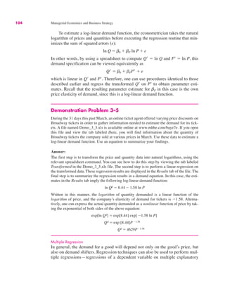 104 Managerial Economics and Business Strategy
To estimate a log-linear demand function, the econometrician takes the natural
logarithm of prices and quantities before executing the regression routine that min-
imizes the sum of squared errors (e):
In other words, by using a spreadsheet to compute Q- ! ln Q and P- ! ln P, this
demand specification can be viewed equivalently as
which is linear in Q- and P-. Therefore, one can use procedures identical to those
described earlier and regress the transformed Q- on P- to obtain parameter esti-
mates. Recall that the resulting parameter estimate for bP in this case is the own
price elasticity of demand, since this is a log-linear demand function.
Demonstration Problem 3–5
During the 31 days this past March, an online ticket agent offered varying price discounts on
Broadway tickets in order to gather information needed to estimate the demand for its tick-
ets. A file named Demo_3_5.xls is available online at www.mhhe.com/baye7e. If you open
this file and view the tab labeled Data, you will find information about the quantity of
Broadway tickets the company sold at various prices in March. Use these data to estimate a
log-linear demand function. Use an equation to summarize your findings.
Answer:
The first step is to transform the price and quantity data into natural logarithms, using the
relevant spreadsheet command. You can see how to do this step by viewing the tab labeled
Transformed in the Demo_3_5.xls file. The second step is to perform a linear regression on
the transformed data. These regression results are displayed in the Results tab of the file. The
final step is to summarize the regression results in a demand equation. In this case, the esti-
mates in the Results tab imply the following log-linear demand function:
Written in this manner, the logarithm of quantity demanded is a linear function of the
logarithm of price, and the company’s elasticity of demand for tickets is "1.58. Alterna-
tively, one can express the actual quantity demanded as a nonlinear function of price by tak-
ing the exponential of both sides of the above equation:
Multiple Regression
In general, the demand for a good will depend not only on the good’s price, but
also on demand shifters. Regression techniques can also be used to perform mul-
tiple regressions—regressions of a dependent variable on multiple explanatory
Qd ! 4629P"1.58
Qd ! exp [8.44]P"1.58
exp[ln Qd] ! exp[8.44] exp[ "1.58 ln P]
ln Qd ! 8.44 " 1.58 ln P
Q- ! b0 # bPP- # e
ln Q ! b0 # bP ln P # e
 
