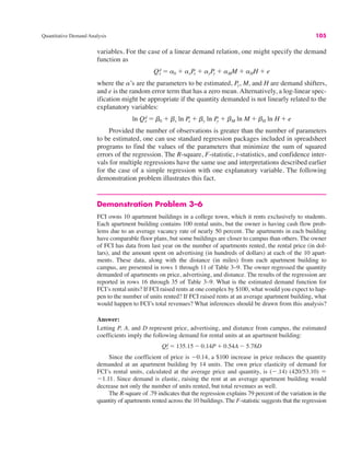 Quantitative Demand Analysis 105
variables. For the case of a linear demand relation, one might specify the demand
function as
where the a’s are the parameters to be estimated, Py, M, and H are demand shifters,
and e is the random error term that has a zero mean. Alternatively, a log-linear spec-
ification might be appropriate if the quantity demanded is not linearly related to the
explanatory variables:
Provided the number of observations is greater than the number of parameters
to be estimated, one can use standard regression packages included in spreadsheet
programs to find the values of the parameters that minimize the sum of squared
errors of the regression. The R-square, F-statistic, t-statistics, and confidence inter-
vals for multiple regressions have the same use and interpretations described earlier
for the case of a simple regression with one explanatory variable. The following
demonstration problem illustrates this fact.
Demonstration Problem 3–6
FCI owns 10 apartment buildings in a college town, which it rents exclusively to students.
Each apartment building contains 100 rental units, but the owner is having cash flow prob-
lems due to an average vacancy rate of nearly 50 percent. The apartments in each building
have comparable floor plans, but some buildings are closer to campus than others. The owner
of FCI has data from last year on the number of apartments rented, the rental price (in dol-
lars), and the amount spent on advertising (in hundreds of dollars) at each of the 10 apart-
ments. These data, along with the distance (in miles) from each apartment building to
campus, are presented in rows 1 through 11 of Table 3–9. The owner regressed the quantity
demanded of apartments on price, advertising, and distance. The results of the regression are
reported in rows 16 through 35 of Table 3–9. What is the estimated demand function for
FCI’s rental units? If FCI raised rents at one complex by $100, what would you expect to hap-
pen to the number of units rented? If FCI raised rents at an average apartment building, what
would happen to FCI’s total revenues? What inferences should be drawn from this analysis?
Answer:
Letting P, A, and D represent price, advertising, and distance from campus, the estimated
coefficients imply the following demand for rental units at an apartment building:
Since the coefficient of price is "0.14, a $100 increase in price reduces the quantity
demanded at an apartment building by 14 units. The own price elasticity of demand for
FCI’s rental units, calculated at the average price and quantity, is (".14) (420/53.10) !
"1.11. Since demand is elastic, raising the rent at an average apartment building would
decrease not only the number of units rented, but total revenues as well.
The R-square of .79 indicates that the regression explains 79 percent of the variation in the
quantity of apartments rented across the 10 buildings. The F-statistic suggests that the regression
Qx
d ! 135.15 " 0.14P # 0.54A " 5.78D
ln Qx
d ! b0 # bx ln Px # by ln Py # bM ln M # bH ln H # e
Qx
d ! a0 # axPx # ayPy # aMM # aHH # e
 