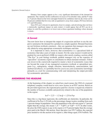 Quantitative Demand Analysis 107
Distance from campus appears to be a very significant determinant of the demand for
apartments. The t-statistic for this coefficient is in excess of 4 in absolute value, and the P-value
is .37 percent. Based on the lower and upper bound of its confidence interval, the owner can be
95 percent confident that for every mile an apartment is away from campus, FCI loses between
2.71 and 8.86 renters.
Since FCI can’t relocate its apartments closer to campus, and advertising does not have
a statistically significant impact on units rented, it would appear that all FCI can do to
reduce its cash flow problems is to lower rents at those apartment buildings where demand
is elastic.
A Caveat
You now know how to interpret the output of a regression and how to use the out-
put to summarize the demand for a product in a simple equation. Demand functions
are not fictitious textbook constructs—they are equations that managers may actu-
ally obtain by using appropriate econometric techniques and data.
It is important to stress, however, that econometrics is a specialized field of
economics that takes years of study to master. For the same reason it would not be
prudent for you to perform LASIK eye surgery after merely reading a section called
“The Eye” in your biology textbook, prudent managers rely on the expertise of
“specialists” (economic experts or consultants) to obtain demand estimates. Unless
you invest in the coursework required to master a host of econometric issues that
are beyond the scope of any managerial economics textbook or spreadsheet pro-
gram (e.g., endogeneity, sample selection, heteroskedacity, autocorrelation, and
unobserved effects), it is probably best for you to use your econometric knowledge
primarily as a tool for communicating with (and interpreting the output provided
by) econometric specialists.
ANSWERING THE HEADLINE
At the beginning of the chapter we asked how much money the CEO of a regional
telephone company would need to win a new license in an FCC auction. Based on
the provided regression, the expected price paid for a license is negatively related to
the number of licenses available and positively related to the size of the population
in the region:
Since this is a log-linear regression, the coefficients are elasticities. In particular, the
coefficient of ln Pop (1.25) tells us the percentage change in price resulting from each
1 percent change in population. Since the population in the relevant region is 7 percent
higher than the average, this means 1.25 ! %$P/7, or %$P ! 8.75. In other words,
the price the CEO expects to pay in his region is 8.75 percent higher than the average
price paid in the March 14th auction. Since that price was $70.7 million, the expected
price needed to win the auction in his region is, other things equal, $76.9 million. The
ln P ! 2.23 " 1.2 ln Q # 1.25 ln Pop
 