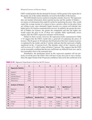 TABLE 3–10 Regression Output Based on Data from the FCC Auction
A B C D E F G
1 Regression Statistics
2
3 Multiple R 0.92
4 R-Square 0.85
5 Adjusted R-Square 0.81
6 Standard Error 0.32
7 Observations 10.00
8
9 Analysis of Variance
10 df Sum of Squares Mean Square F Significance F
11 Regression 2.00 4.02 2.01 19.95 0.0013
12 Residual 7.00 0.71 0.10
13 Total 9.00 4.73
14
15 Coefficients Standard Error t-Statistic P-Value Lower 95% Upper 95%
16
17 Intercept 2.23 0.43 5.24 0.0012 1.23 3.24
18 ln Pop 1.25 0.20 6.11 0.0005 0.77 1.73
19 ln Q "1.20 0.20 "6.10 0.0005 "1.66 "0.73
108 Managerial Economics and Business Strategy
CEO’s model predicts that the demand for licenses will be greater in his region due to
the greater size of the market ultimately serviced by the holders of the licenses.
The CEO should exercise caution in using this estimate, however. The regression
does not include information about regional income and the number of bidders—
two pieces of information that might be useful for predicting the price. One would
expect the average income of a region to have a positive effect on the price firms
are willing to pay, since ultimately higher incomes in a region will translate into
higher prices for wireless communication services. In addition, the greater the num-
ber of bidders for licenses, the greater the competition and thus the higher one
would expect the price to be. If these two variables differ significantly across
regions, then the CEO’s regression estimates will be biased.
Subject to these caveats, however, the regression results summarized in Table
3–10 suggest that the CEO’s model does a good job of explaining the prices of
licenses. The R-square of .85 indicates that 85 percent of the total variation in prices
is explained by the model, and the F-statistic indicates that the regression is highly
significant (at the .13 percent level). The absolute values of the t-statistics are all
well in excess of 2, with P-values all below 5 percent. This suggests that the CEO
can be reasonably confident that the true coefficients are different from zero, and in
fact reasonably close to the estimated ones.
Nonetheless, the predictions based on this regression equation will not per-
fectly reveal the price the CEO’s firm will have to pay next year to win a license.
Since the upper bound of the 95 percent confidence interval for the coefficient of ln
 