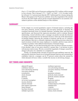 Quantitative Demand Analysis 109
Pop is 1.73, the CEO can be 95 percent confident that $79.3 million will be enough
to win a license. This is because 1.73 ! %$P/7, so %$P ! 12.11. In other words,
he will need 12.11 percent more than the $70.7 million paid for a license during the
March 14th auction to be 95 percent confident. Given the magnitude of the amount
involved, the CEO might want to get his research department or an economic con-
sultant to perform a more detailed analysis of the situation.
SUMMARY
In this chapter we covered quantitative aspects of demand analysis, including the
own price elasticity, income elasticity, and cross-price elasticity of demand. We
examined functional forms for demand functions, including linear and log-linear
specifications, and discussed the regression procedures used to estimate demand
relationships. Armed with these tools, a manager can predict not only the direction
of changes in demand but how far demand will move when one of the determinants
of demand changes. Knowing the concepts of elasticity and the use of t-statistics
and confidence intervals is extremely important when making decisions about how
much inventory to hold, how many employees to schedule, and how many units of
a product to produce when different determinants of demand change.
In this chapter, we saw that increasing price does not always increase revenues.
If the absolute value of own price elasticity is greater than 1, an increase in price
will decrease total revenue. We also covered the magnitude of changes caused by a
change in the price of a substitute or a complement.
Finally, we introduced the concepts of regression and confidence intervals. By
utilizing the elasticities based on an estimated demand function and constructing a
confidence interval, a manager can be 95 percent certain about the amount by
which demand will move when a variable like income or advertising changes.
KEY TERMS AND CONCEPTS
adjusted R-square
confidence interval
cross-advertising elasticity
cross-price elasticity
econometrics
elastic demand
elasticity
F-statistic
iid normal assumption
income elasticity
inelastic demand
least squares regression
linear demand
log-linear demand
multiple regression
nonlinear regression
own advertising elasticity
own price elasticity of demand
P-value
parameter estimates
perfectly elastic demand
perfectly inelastic demand
R-square
regression analysis
regression line
residual degrees of freedom
standard error
t-statistic
total revenue test
unitary elastic demand
 